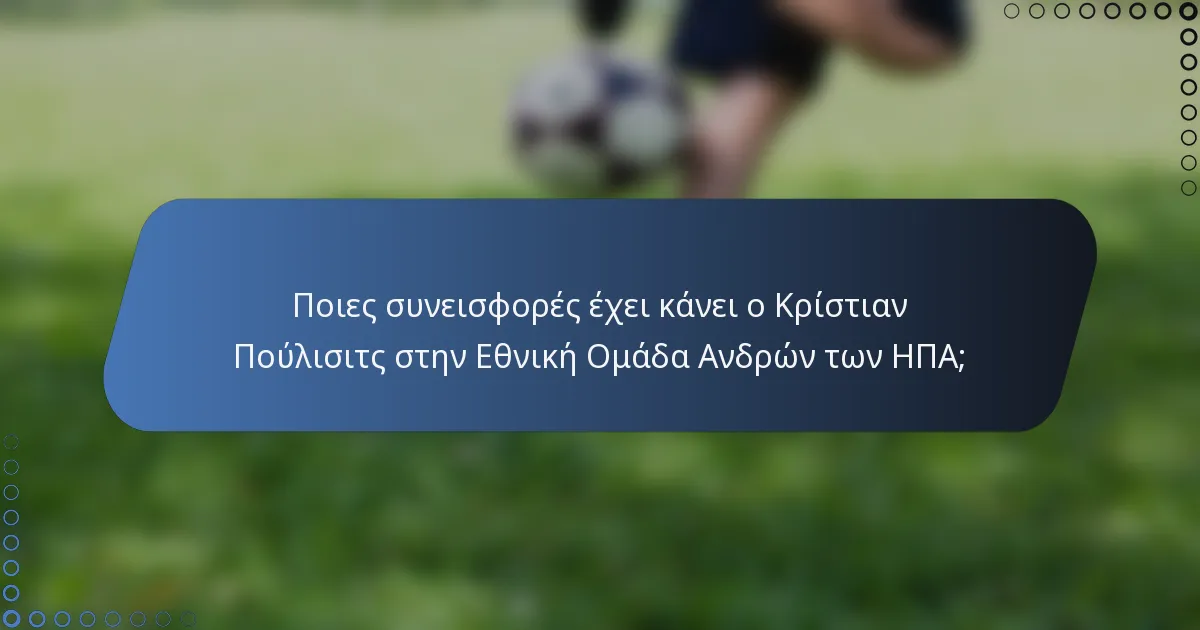 Ποιες συνεισφορές έχει κάνει ο Κρίστιαν Πούλισιτς στην Εθνική Ομάδα Ανδρών των ΗΠΑ;
