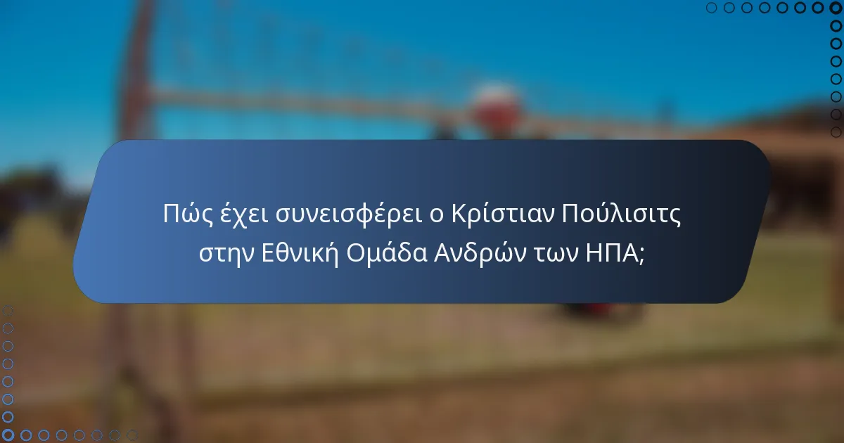 Πώς έχει συνεισφέρει ο Κρίστιαν Πούλισιτς στην Εθνική Ομάδα Ανδρών των ΗΠΑ;